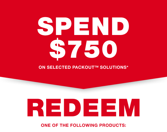 SPEND $750 on selected PACKOUT™ Solutions* and REDEEM one of the following products