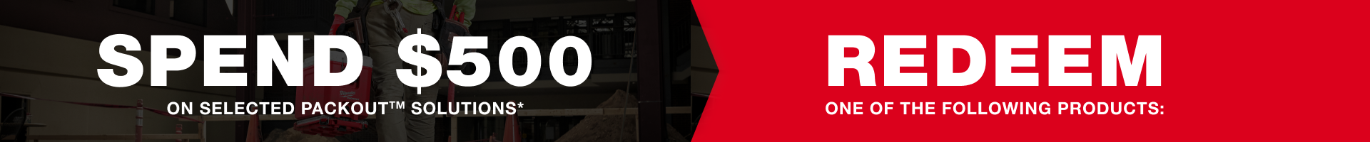 SPEND $500 on selected PACKOUT™ Solutions* and REDEEM one of the following products